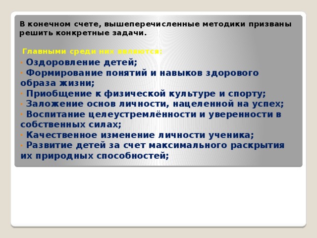 В конечном счете, вышеперечисленные методики призваны решить конкретные задачи.    Главными среди них являются:    Оздоровление детей;  Формирование понятий и навыков здорового образа жизни;  Приобщение к физической культуре и спорту;  Заложение основ личности, нацеленной на успех;  Воспитание целеустремлённости и уверенности в собственных силах;  Качественное изменение личности ученика;  Развитие детей за счет максимального раскрытия их природных способностей;  