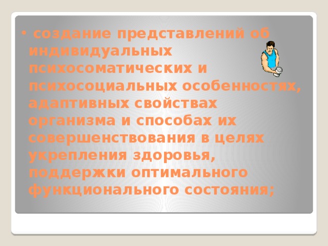  создание представлений об индивидуальных психосоматических и психосоциальных особенностях, адаптивных свойствах организма и способах их совершенствования в целях укрепления здоровья, поддержки оптимального функционального состояния;   