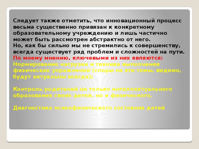Следует также отметить, что инновационный процесс весьма существенно привязан к конкретному образовательному учреждению и лишь частично может быть рассмотрен абстрактно от него.  Но, как бы сильно мы не стремились к совершенству, всегда существует ряд проблем и сложностей на пути.  По моему мнению, ключевыми из них являются:  Нормирование нагрузки и техника выполнения физических упражнений (споры на эти темы, видимо, будут актуальны всегда);    Контроль родителей не только интеллектуального образования своих детей, но и физического.   Диагностика психофизического состояния детей   