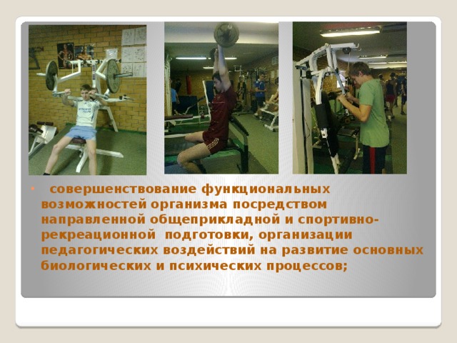  совершенствование функциональных возможностей организма посредством направленной общеприкладной и спортивно-рекреационной подготовки, организации педагогических воздействий на развитие основных биологических и психических процессов;   