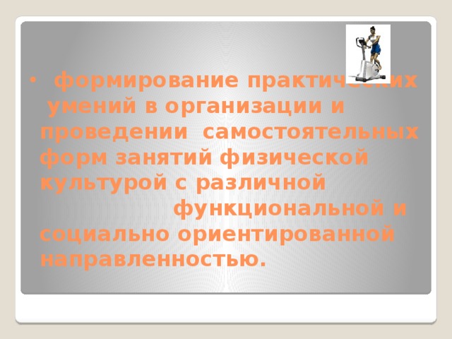  формирование практических умений в организации и проведении самостоятельных форм занятий физической культурой с различной  функциональной и социально ориентированной направленностью.   