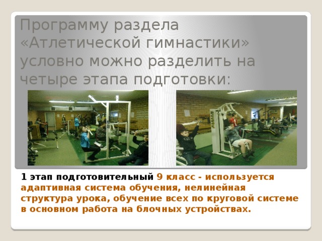 Программу раздела «Атлетической гимнастики» условно можно разделить на четыре этапа подготовки:   1 этап подготовительный  9 класс - используется адаптивная система обучения, нелинейная структура урока, обучение всех по круговой системе в основном работа на блочных устройствах. 