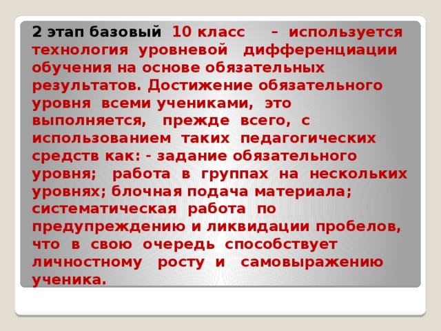 2 этап базовый  10 класс – используется технология уровневой дифференциации обучения на основе обязательных результатов. Достижение обязательного уровня всеми учениками, это выполняется, прежде всего, с использованием таких педагогических средств как: - задание обязательного уровня; работа в группах на нескольких уровнях; блочная подача материала; систематическая работа по предупреждению и ликвидации пробелов, что в свою очередь способствует личностному росту и самовыражению ученика.   