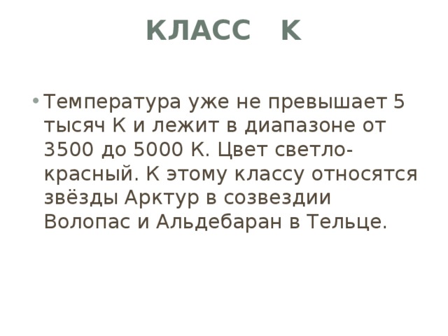 Класс K   Температура уже не превышает 5 тысяч К и лежит в диапазоне от 3500 до 5000 К. Цвет светло-красный. К этому классу относятся звёзды Арктур в созвездии Волопас и Альдебаран в Тельце. 