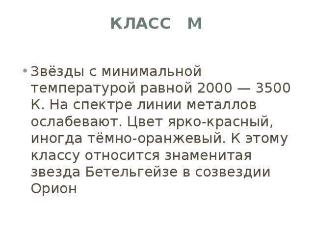 Класс M   Звёзды с минимальной температурой равной 2000 — 3500 К. На спектре линии металлов ослабевают. Цвет ярко-красный, иногда тёмно-оранжевый. К этому классу относится знаменитая звезда Бетельгейзе в созвездии Орион 