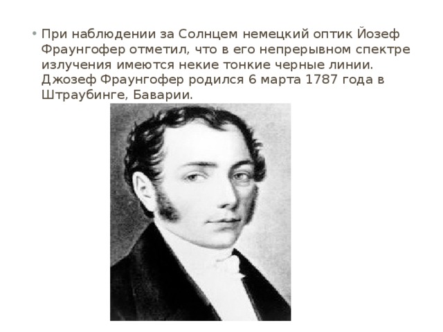 При наблюдении за Солнцем немецкий оптик Йозеф Фраунгофер отметил, что в его непрерывном спектре излучения имеются некие тонкие черные линии. Джозеф Фраунгофер родился 6 марта 1787 года в Штраубинге, Баварии.    