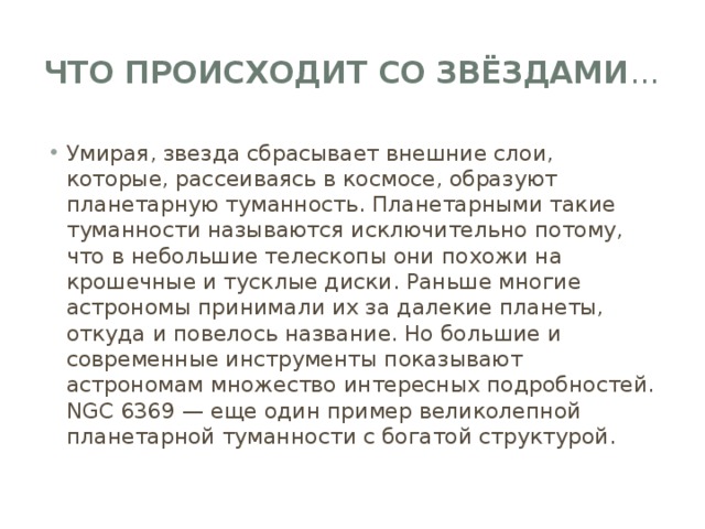 Что происходит со звёздами … Умирая, звезда сбрасывает внешние слои, которые, рассеиваясь в космосе, образуют планетарную туманность. Планетарными такие туманности называются исключительно потому, что в небольшие телескопы они похожи на крошечные и тусклые диски. Раньше многие астрономы принимали их за далекие планеты, откуда и повелось название. Но большие и современные инструменты показывают астрономам множество интересных подробностей. NGC 6369 — еще один пример великолепной планетарной туманности с богатой структурой. 