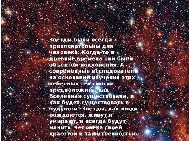 Звезды были всегда привлекательны для человека. Когда-то в древние времена они были объектом поклонения. А современные исследователи на основании изучения этих небесных тел смогли предположить, как Вселенная существовала, и как будет существовать в будущем! Звезды, как люди рождаются, живут и умирают, и всегда будут манить человека своей красотой и таинственностью. 