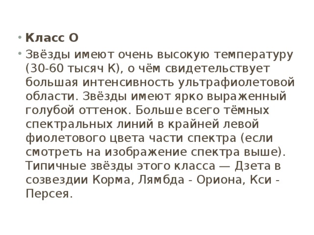 Класс O Звёзды имеют очень высокую температуру (30-60 тысяч К), о чём свидетельствует большая интенсивность ультрафиолетовой области. Звёзды имеют ярко выраженный голубой оттенок. Больше всего тёмных спектральных линий в крайней левой фиолетового цвета части спектра (если смотреть на изображение спектра выше). Типичные звёзды этого класса — Дзета в созвездии Корма, Лямбда - Ориона, Кси - Персея. 