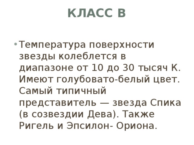 Класс B   Температура поверхности звезды колеблется в диапазоне от 10 до 30 тысяч К. Имеют голубовато-белый цвет. Самый типичный представитель — звезда Спика (в созвездии Дева). Также Ригель и Эпсилон- Ориона. 