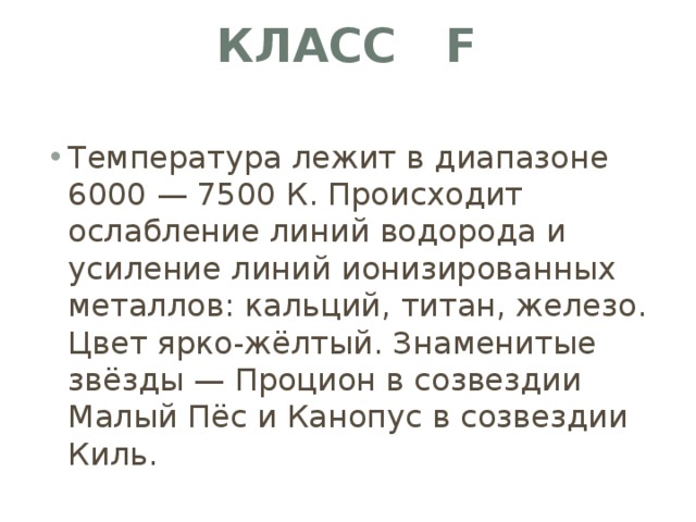 Класс F   Температура лежит в диапазоне 6000 — 7500 К. Происходит ослабление линий водорода и усиление линий ионизированных металлов: кальций, титан, железо. Цвет ярко-жёлтый. Знаменитые звёзды — Процион в созвездии Малый Пёс и Канопус в созвездии Киль. 