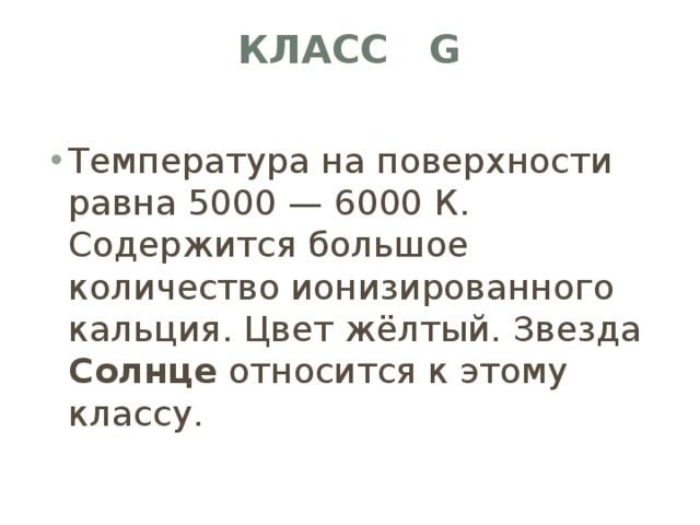 Класс G   Температура на поверхности равна 5000 — 6000 К. Содержится большое количество ионизированного кальция. Цвет жёлтый. Звезда Солнце относится к этому классу. 