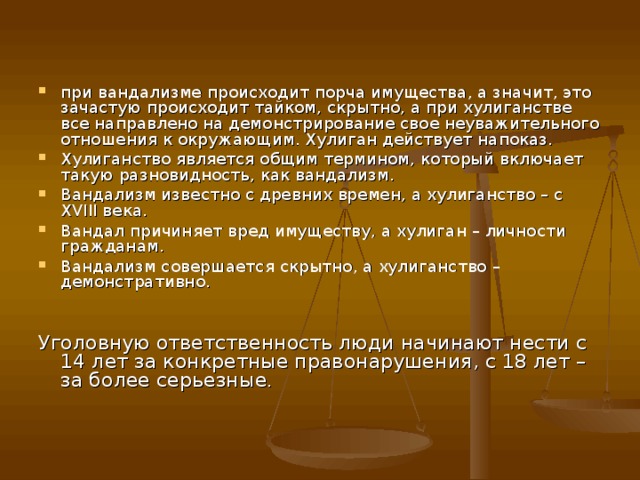 при вандализме происходит порча имущества, а значит, это зачастую происходит тайком, скрытно, а при хулиганстве все направлено на демонстрирование свое неуважительного отношения к окружающим. Хулиган действует напоказ. Хулиганство является общим термином, который включает такую разновидность, как вандализм. Вандализм известно с древних времен, а хулиганство – с XVIII века. Вандал причиняет вред имуществу, а хулиган – личности гражданам. Вандализм совершается скрытно, а хулиганство – демонстративно.   Уголовную ответственность люди начинают нести с 14 лет за конкретные правонарушения, с 18 лет – за более серьезные .    