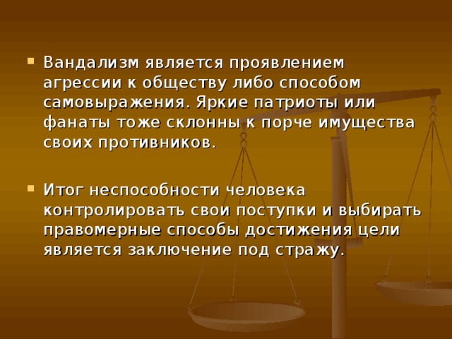 Вандализм является проявлением агрессии к обществу либо способом самовыражения. Яркие патриоты или фанаты тоже склонны к порче имущества своих противников.  Итог неспособности человека контролировать свои поступки и выбирать правомерные способы достижения цели является заключение под стражу.    