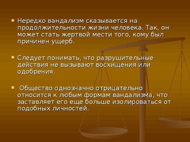 Нередко вандализм сказывается на продолжительности жизни человека. Так, он может стать жертвой мести того, кому был причинен ущерб.  Следует понимать, что разрушительные действия не вызывают восхищения или одобрения.   Общество однозначно отрицательно относится к любым формам вандализма, что заставляет его еще больше изолироваться от подобных личностей.    