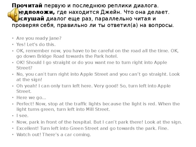 Прочитай первую и последнюю реплики диалога.   Предположи, где находится Джейн. Что она делает.  Послушай диалог еще раз, параллельно читая и проверяя себя, правильно ли ты ответил(а) на вопросы.    Are you ready Jane? Yes! Let’s do this. OK, remember now, you have to be careful on the road all the time. OK, go down Bridge Road towards the Park hotel. OK! Should I go straight or do you want me to turn right into Apple Street? No, you can't turn right into Apple Street and you can’t go straight. Look at the sign! Oh yeah! I can only turn left here. Very good! So, turn left into Apple Street. Here we go... Perfect! Now, stop at the traffic lights because the light is red. When the light turns green, turn left into Mill Street. I see. Now, park in front of the hospital. But I can’t park there! Look at the sign. Excellent! Turn left into Green Street and go towards the park. Fine. Watch out! There’s a car coming. 