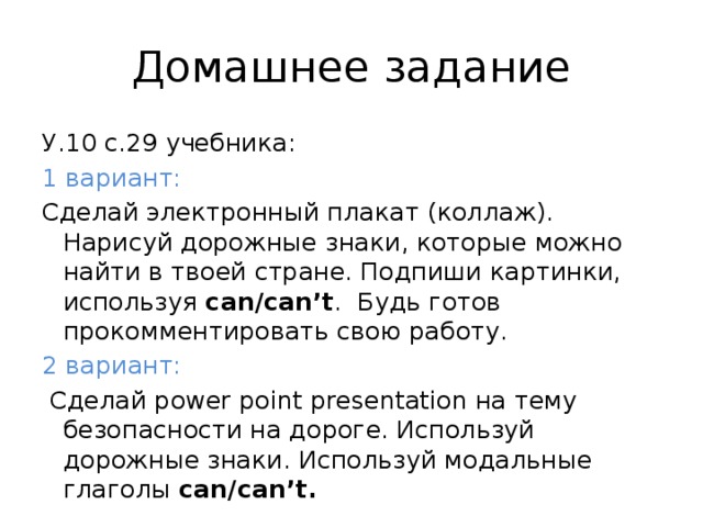 Домашнее задание У.10 с.29 учебника: 1 вариант: Сделай электронный плакат (коллаж). Нарисуй дорожные знаки, которые можно найти в твоей стране. Подпиши картинки, используя can/can’t . Будь готов прокомментировать свою работу. 2 вариант:  Сделай power point presentation на тему безопасности на дороге. Используй дорожные знаки. Используй модальные глаголы can/can’t.  