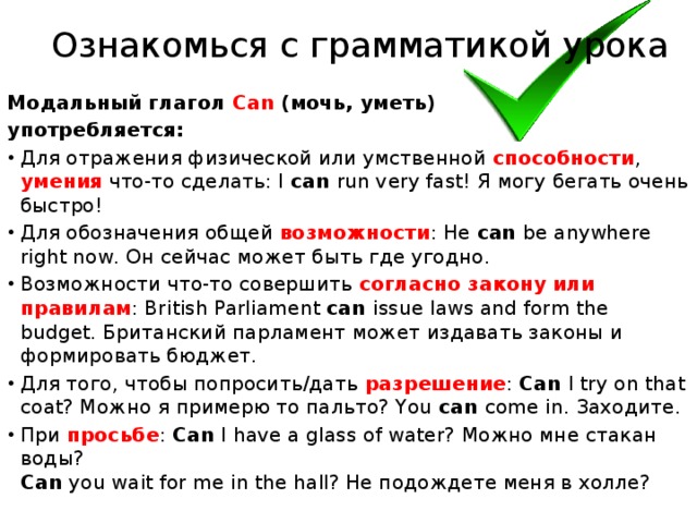 Ознакомься с грамматикой урока Модальный глагол Саn (мочь, уметь) употребляется: Для отражения физической или умственной способности , умения что-то сделать: I can run very fast! Я могу бегать очень быстро! Для обозначения общей возможности : He can be anywhere right now. Он сейчас может быть где угодно. Возможности что-то совершить согласно закону или правилам : British Parliament can issue laws and form the budget. Британский парламент может издавать законы и формировать бюджет. Для того, чтобы попросить/дать разрешение : Can I try on that coat? Можно я примерю то пальто? You can come in. Заходите. При просьбе : Can I have a glass of water? Можно мне стакан воды?  Can you wait for me in the hall? Не подождете меня в холле?  