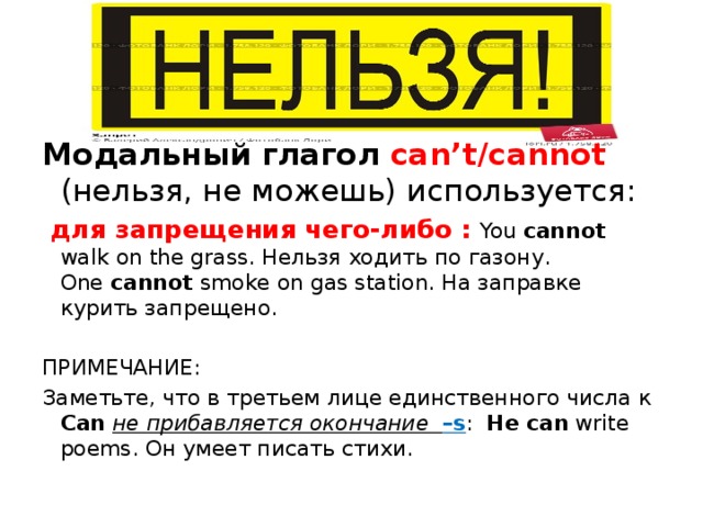 Модальный глагол can’t/cannot (нельзя, не можешь) используется:  для запрещения чего-либо : You cannot walk on the grass. Нельзя ходить по газону.  One cannot smoke on gas station. На заправке курить запрещено. ПРИМЕЧАНИЕ: Заметьте, что в третьем лице единственного числа к Can  не прибавляется окончание –s : He can write poems. Он умеет писать стихи. 