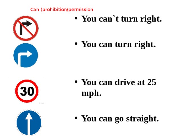 You can`t turn right.  You can turn right.   You can drive at 25 mph.  You can go straight. Can (prohibition/permission 