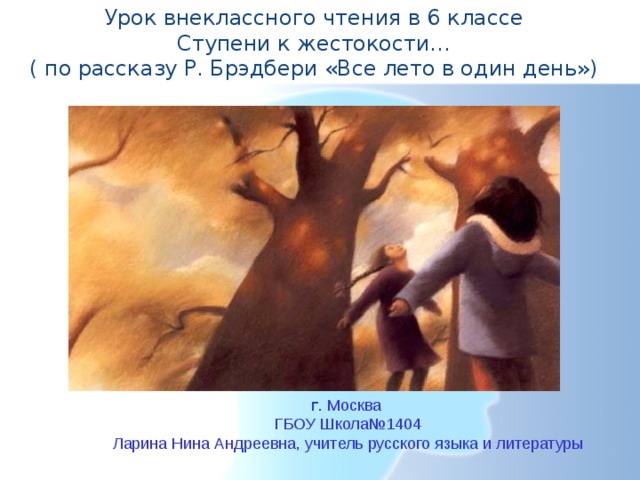 6 класс Урок внеклассного чтения в 6 классе  Ступени к жестокости…  ( по рассказу Р. Брэдбери «Все лето в один день») г . Москва ГБОУ Школа№1404 Ларина Нина Андреевна, учитель русского языка и литературы 