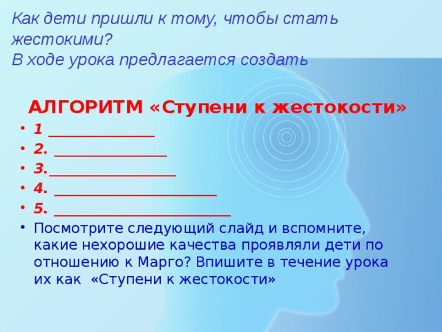 Как дети пришли к тому, чтобы стать жестокими?  В ходе урока предлагается создать    АЛГОРИТМ «Ступени к жестокости» 1 _______________ 2. ________________ 3.__________________ 4. _______________________ 5. _________________________ Посмотрите следующий слайд и вспомните, какие нехорошие качества проявляли дети по отношению к Марго? Впишите в течение урока их как «Ступени к жестокости» 