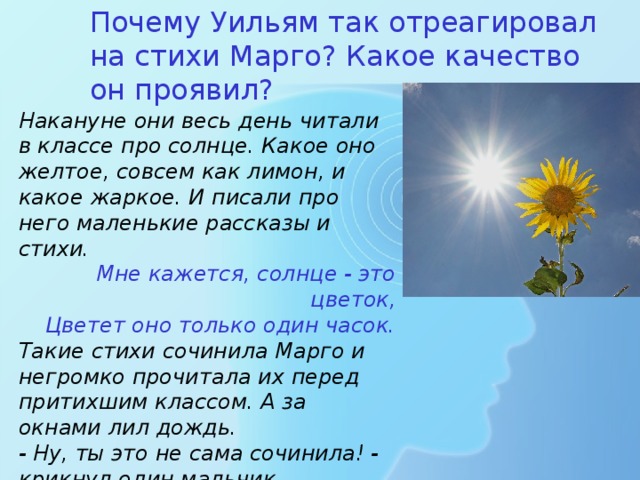 Почему Уильям так отреагировал на стихи Марго? Какое качество он проявил? Накануне они весь день читали в классе про солнце. Какое оно желтое, совсем как лимон, и какое жаркое. И писали про него маленькие рассказы и стихи. Мне кажется, солнце - это цветок,  Цветет оно только один часок. Такие стихи сочинила Марго и негромко прочитала их перед притихшим классом. А за окнами лил дождь. - Ну, ты это не сама сочинила! - крикнул один мальчик. - Нет, сама, - сказала Марго, - Сама. - Уильям! - остановила мальчика учительница. 