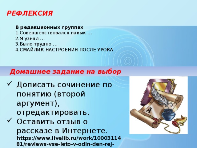 РЕФЛЕКСИЯ В редакционных группах  Совершенствовался навык … Я узнал … Было трудно … СМАЙЛИК НАСТРОЕНИЯ ПОСЛЕ УРОКА Домашнее задание на выбор Дописать сочинение по понятию (второй аргумент), отредактировать. Оставить отзыв о рассказе в Интернете. https://www.livelib.ru/work/1000311481/reviews-vse-leto-v-odin-den-rej-bredberi 