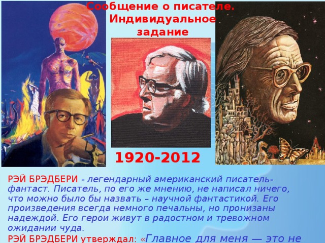 Сообщение о писателе.  Индивидуальное  задание 1920-2012 РЭЙ БРЭДБЕРИ - легендарный американский писатель-фантаст. Писатель, по его же мнению, не написал ничего, что можно было бы назвать – научной фантастикой. Его произведения всегда немного печальны, но пронизаны надеждой. Его герои живут в радостном и тревожном ожидании чуда. РЭЙ БРЭДБЕРИ утверждал: « Главное для меня — это не то, что движет ракетами, а то, что движет людьми »  
