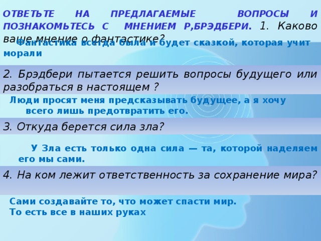 ОТВЕТЬТЕ НА ПРЕДЛАГАЕМЫЕ ВОПРОСЫ И ПОЗНАКОМЬТЕСЬ С МНЕНИЕМ Р,БРЭДБЕРИ. 1. Каково ваше мнение о фантастике? Фантастика всегда была и будет сказкой, которая учит морали 2. Брэдбери пытается решить вопросы будущего или разобраться в настоящем ? Люди просят меня предсказывать будущее, а я хочу всего лишь предотвратить его. 3. Откуда берется сила зла? У Зла есть только одна сила — та, которой наделяем его мы сами. 4. На ком лежит ответственность за сохранение мира? Сами создавайте то, что может спасти мир. То есть все в наших руках 