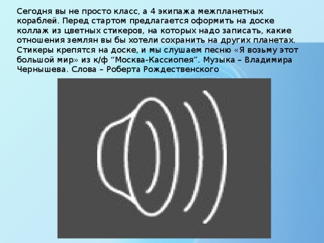 Сегодня вы не просто класс, а 4 экипажа межпланетных кораблей. Перед стартом предлагается оформить на доске коллаж из цветных стикеров, на которых надо записать, какие отношения землян вы бы хотели сохранить на других планетах.  Стикеры крепятся на доске, и мы слушаем песню «Я возьму этот большой мир» из к/ф “Москва-Кассиопея”. Музыка – Владимира Чернышева. Слова – Роберта Рождественского 