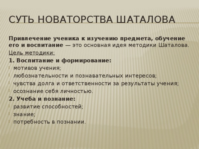 Суть новаторства шаталова Привлечение ученика к изучению предмета, обучение его и воспитание — это основная идея методики Шаталова. Цель методики: 1. Воспитание и формирование: мотивов учения; любознательности и познавательных интересов; чувства долга и ответственности за результаты учения; осознание себя личностью. 2. Учеба и познание: развитие способностей; знание; потребность в познании. 