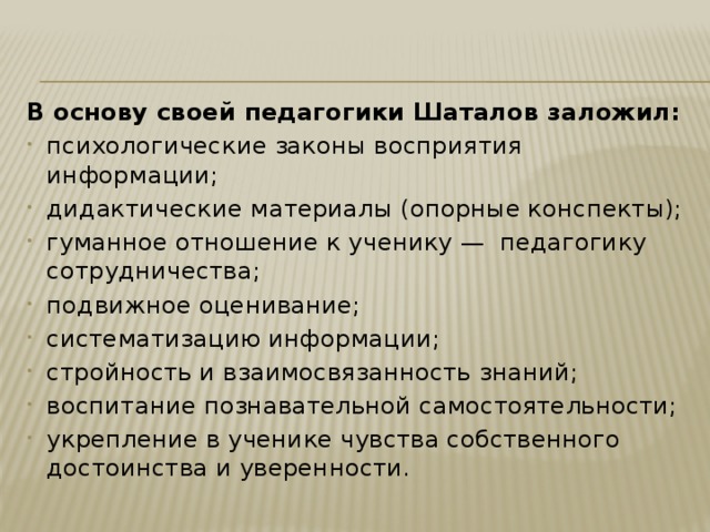 В основу своей педагогики Шаталов заложил: психологические законы восприятия информации; дидактические материалы (опорные конспекты); гуманное отношение к ученику —  педагогику сотрудничества; подвижное оценивание; систематизацию информации; стройность и взаимосвязанность знаний; воспитание познавательной самостоятельности; укрепление в ученике чувства собственного достоинства и уверенности. 