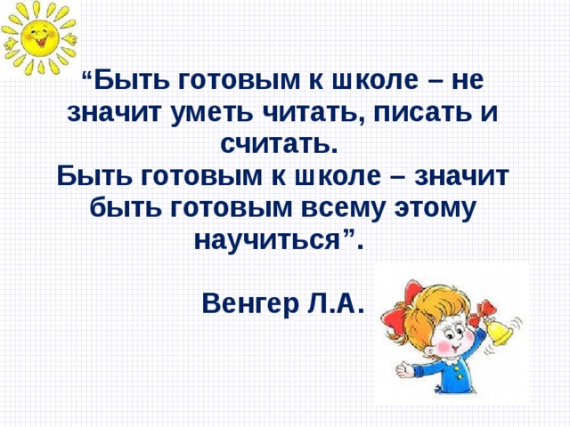   “ Быть готовым к школе – не значит уметь читать, писать и считать.  Быть готовым к школе – значит быть готовым всему этому научиться”.    Венгер Л.А.   