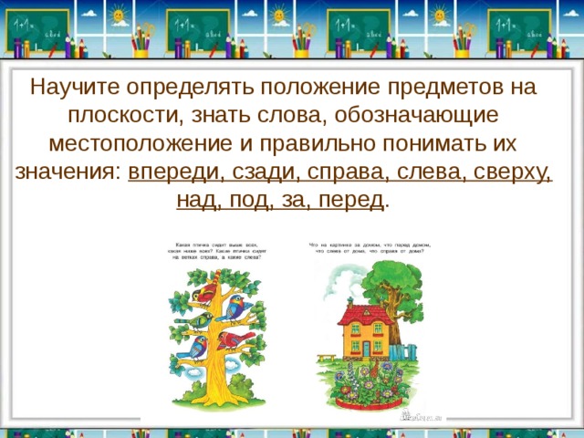 Научите определять положение предметов на плоскости, знать слова, обозначающие местоположение и правильно понимать их значения: впереди, сзади, справа, слева, сверху, над, под, за, перед . 