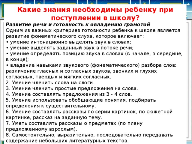 Какие знания необходимы ребенку при поступлении в школу? Развитие речи и готовность к овладению грамотой Одним из важных критериев готовности ребенка к школе является развитие фонематического слуха, которое включает:  • умение интонационно выделять звук в словах;  • умение выделять заданный звук в потоке речи;  • умение определять позицию звука в словах (в начале, в середине, в конце);  • владение навыками звукового (фонематического) разбора слов: различение гласных и согласных звуков, звонких и глухих согласных, твердых и мягких согласных.  2. Умение членить слова на слоги.  3. Умение членить простые предложения на слова.  4. Умение составлять предложения из 3 - 4 слов.  5. Умение использовать обобщающие понятия, подбирать определения к существительному.  6. Умение составлять рассказы по серии картинок, по сюжетной картинке, рассказ на заданную тему.  7. Уметь составлять рассказы о предметах (по плану предложенному взрослым).  8. Самостоятельно, выразительно, последовательно передавать содержание небольших литературных текстов. 