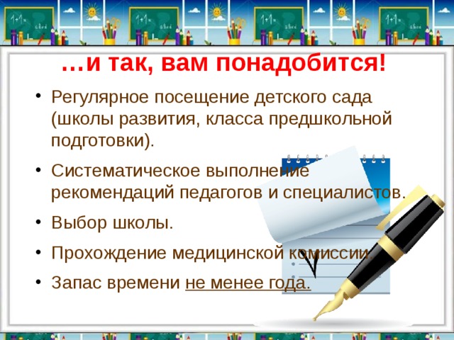 … и так, вам понадобится!   Регулярное посещение детского сада (школы развития, класса предшкольной подготовки). Систематическое выполнение рекомендаций педагогов и специалистов. Выбор школы. Прохождение медицинской комиссии. Запас времени не менее года. 