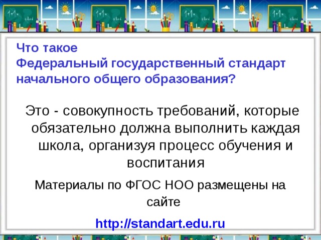 Что такое  Федеральный государственный стандарт  начального общего образования?  Это - совокупность требований, которые обязательно должна выполнить каждая школа, организуя процесс обучения и воспитания Материалы по ФГОС НОО размещены на сайте  http://standart.edu.ru 
