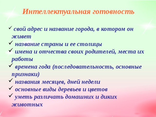 Интеллектуальная готовность   свой адрес и название города, в котором он живет  название страны и ее столицы  имена и отчества своих родителей, места их работы  времена года (последовательность, основные признаки)  названия месяцев, дней недели  основные виды деревьев и цветов  уметь различать домашних и диких животных  