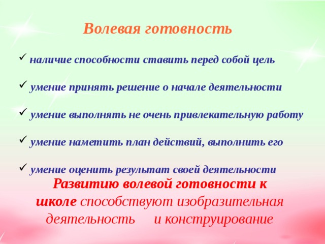 Волевая готовность   наличие способности ставить перед собой цель   умение принять решение о начале деятельности   умение выполнять не очень привлекательную работу   умение наметить план действий, выполнить его   умение оценить результат своей деятельности   Развитию волевой готовности к школе способствуют изобразительная деятельность и конструирование  