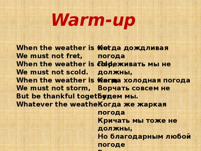 Warm-up When the weather is wet Когда дождливая погода We must not fret, Переживать мы не должны, When the weather is cold, Когда холодная погода We must not scold. Ворчать совсем не будем мы. Когда же жаркая погода When the weather is warm We must not storm, Кричать мы тоже не должны, Но благодарным любой погоде But be thankful together Whatever the weather. Быть должен я и ты.           