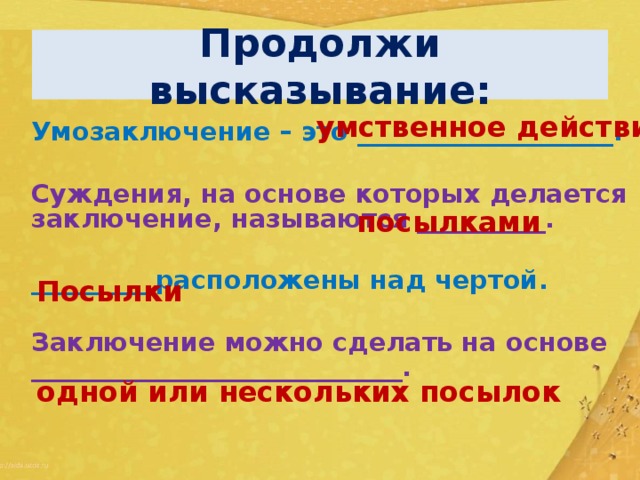 Продолжи высказывание: умственное действие Умозаключение – это ____________________.  Суждения, на основе которых делается заключение, называются __________.  _________ расположены над чертой.  Заключение можно сделать на основе _____________________________. посылками Посылки одной или нескольких посылок 