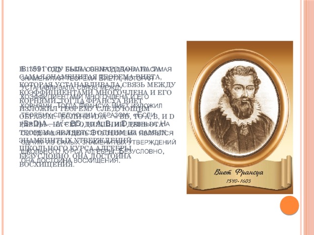 В 1591 году была обнародована та самая знаменитая теорема Виета, которая устанавливала связь между коэффициентами многочлена и его корнями. Тогда Франсуа Виет изложил теорему следующим образом: «Если (B+D)А – = BD, то А, В, и D равны». На сегодняшний день Эта теорема является одним из самых знаменитых утверждений школьного курса алгебры. Безусловно, она достойна восхищения.   