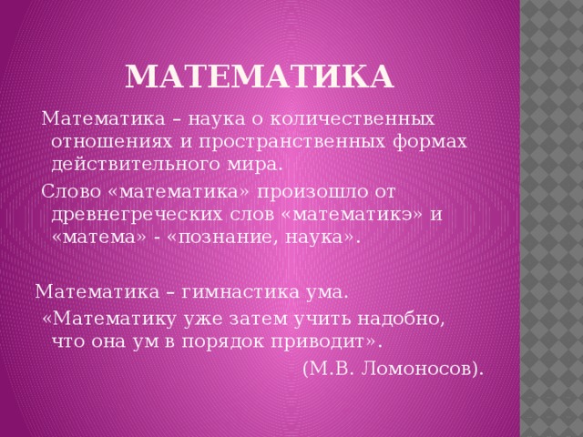 математика  Математика – наука о количественных отношениях и пространственных формах действительного мира.  Слово «математика» произошло от древнегреческих слов «математикэ» и «матема» - «познание, наука». Математика – гимнастика ума.  «Математику уже затем учить надобно, что она ум в порядок приводит».  (М.В. Ломоносов).   
