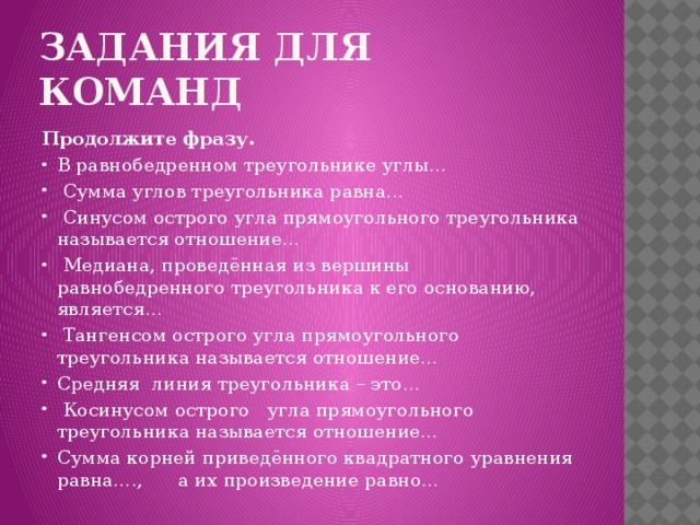 Задания для команд Продолжите фразу. В равнобедренном треугольнике углы…  Сумма углов треугольника равна…  Синусом острого угла прямоугольного треугольника называется отношение…  Медиана, проведённая из вершины равнобедренного треугольника к его основанию, является…  Тангенсом острого угла прямоугольного треугольника называется отношение… Средняя линия треугольника – это…  Косинусом острого угла прямоугольного треугольника называется отношение… Сумма корней приведённого квадратного уравнения равна…., а их произведение равно… 