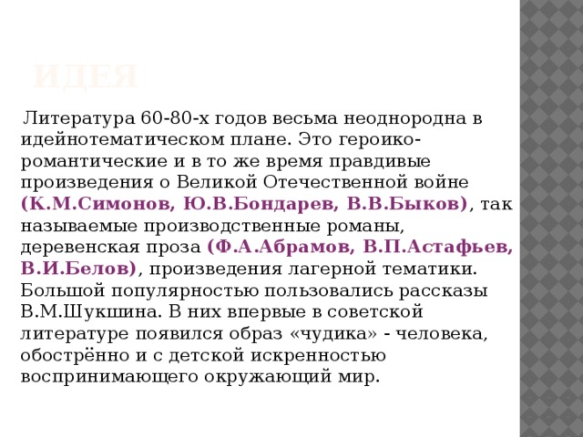 Идея  Литература 60-80-х годов весьма неоднородна в идейнотематическом плане. Это героико-романтические и в то же время правдивые произведения о Великой Отечественной войне (К.М.Симонов, Ю.В.Бондарев, В.В.Быков) , так называемые производственные романы, деревенская проза (Ф.А.Абрамов, В.П.Астафьев, В.И.Белов) , произведения лагерной тематики. Большой популярностью пользовались рассказы В.М.Шукшина. В них впервые в советской литературе появился образ «чудика» - человека, обострённо и с детской искренностью воспринимающего окружающий мир. 