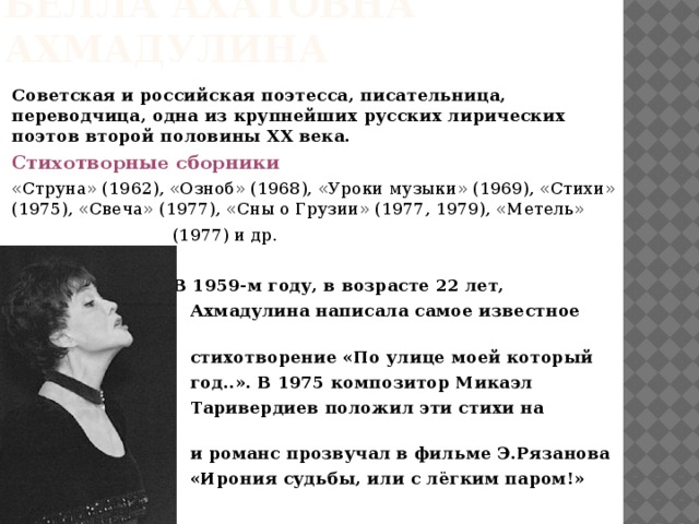 Белла ахатовна ахмадулина Советская и российская поэтесса, писательница, переводчица, одна из крупнейших русских лирических поэтов второй половины ХХ века. Стихотворные сборники «Струна» (1962), «Озноб» (1968), «Уроки музыки» (1969), «Стихи» (1975), «Свеча» (1977), «Сны о Грузии» (1977, 1979), «Метель»  (1977) и др.  В 1959-м году, в возрасте 22 лет,  Ахмадулина написала самое известное своё  стихотворение «По улице моей который  год..». В 1975 композитор Микаэл  Таривердиев положил эти стихи на музыку,  и романс прозвучал в фильме Э.Рязанова  «Ирония судьбы, или с лёгким паром!» 