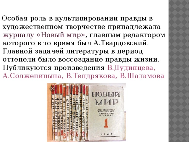 Особая роль в культивировании правды в художественном творчестве принадлежала журналу «Новый мир» , главным редактором которого в то время был А.Твардовский. Главной задачей литературы в период оттепели было воссоздание правды жизни. Публикуются произведения В.Дудинцева, А.Солженицына, В.Тендрякова, В.Шаламова 