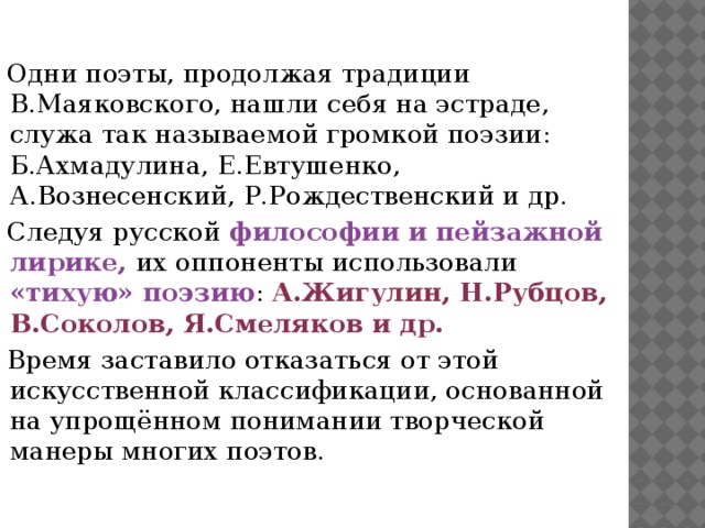 Одни поэты, продолжая традиции В.Маяковского, нашли себя на эстраде, служа так называемой громкой поэзии: Б.Ахмадулина, Е.Евтушенко, А.Вознесенский, Р.Рождественский и др. Следуя русской философии и пейзажной лирике, их оппоненты использовали «тихую» поэзию : А.Жигулин, Н.Рубцов, В.Соколов, Я.Смеляков и др. Время заставило отказаться от этой искусственной классификации, основанной на упрощённом понимании творческой манеры многих поэтов.  