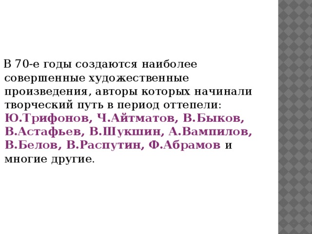 В 70-е годы создаются наиболее совершенные художественные произведения, авторы которых начинали творческий путь в период оттепели: Ю.Трифонов, Ч.Айтматов, В.Быков, В.Астафьев, В.Шукшин, А.Вампилов, В.Белов, В.Распутин, Ф.Абрамов и многие другие. 